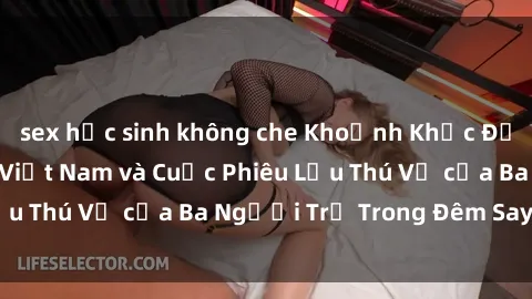 sex học sinh không che Khoảnh Khắc Đầy Kịch Tính: Sex  Việt Nam và Cuộc Phiêu Lưu Thú Vị của Ba Người Trẻ Trong Đêm Say Đắm
