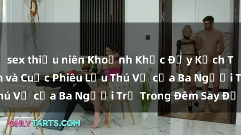 sex thiếu niên Khoảnh Khắc Đầy Kịch Tính: Sex  Việt Nam và Cuộc Phiêu Lưu Thú Vị của Ba Người Trẻ Trong Đêm Say Đắm