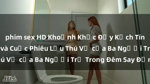 phim sex HD Khoảnh Khắc Đầy Kịch Tính: Sex  Việt Nam và Cuộc Phiêu Lưu Thú Vị của Ba Người Trẻ Trong Đêm Say Đắm