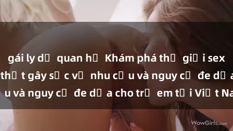 gái ly dị quan hệ Khám phá thế giới sex loli Việt Nam: Sự thật gây sốc về nhu cầu và nguy cơ đe dọa cho trẻ em tại Việt Nam