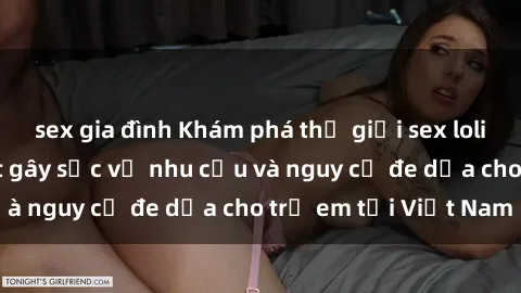 sex gia đình Khám phá thế giới sex loli Việt Nam: Sự thật gây sốc về nhu cầu và nguy cơ đe dọa cho trẻ em tại Việt Nam