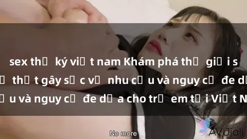 sex thư ký việt nam Khám phá thế giới sex loli Việt Nam: Sự thật gây sốc về nhu cầu và nguy cơ đe dọa cho trẻ em tại Việt Nam
