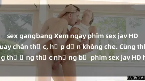 sex gangbang Xem ngay phim sex jav HD với những cảnh quay chân thực, hấp dẫn không che. Cùng thưởng thức những bộ phim sex jav HD hot nhất hiện nay!