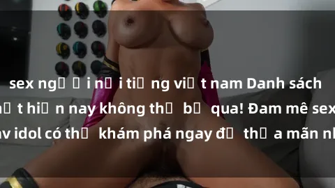 sex người nổi tiếng việt nam Danh sách các idol JAV hot nhất hiện nay không thể bỏ qua! Đam mê sex jav idol có thể khám phá ngay để thỏa mãn nhu cầu giải trí của mình!