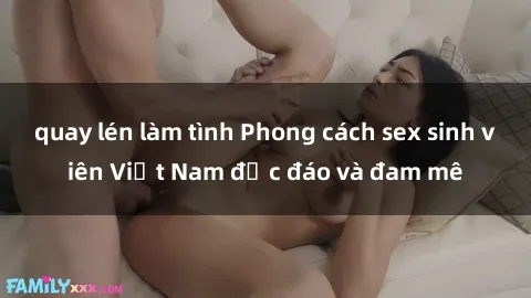 quay lén làm tình Phong cách sex sinh viên Việt Nam độc đáo và đam mê